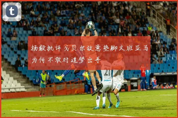 杨毅批评戈贝尔故意垫脚文班亚马为何不敢对追梦出手