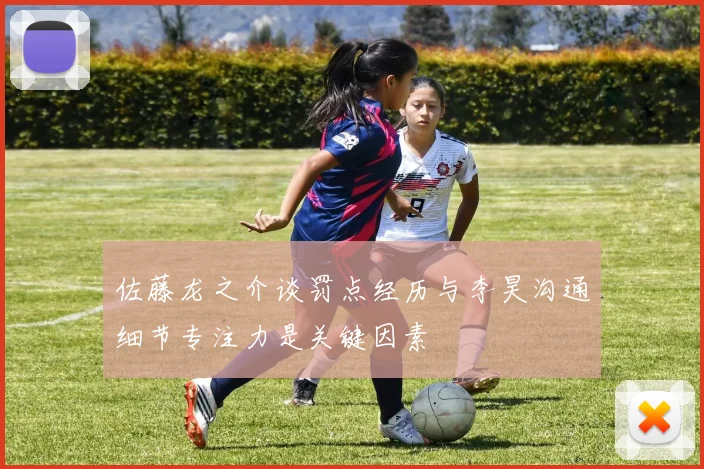 佐藤龙之介谈罚点经历与李昊沟通细节专注力是关键因素