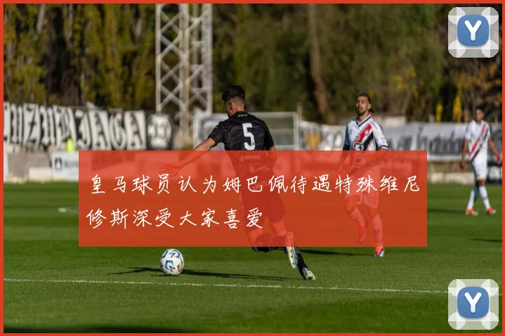 皇马球员认为姆巴佩待遇特殊维尼修斯深受大家喜爱