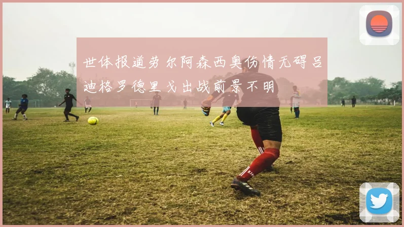 世体报道劳尔阿森西奥伤情无碍吕迪格罗德里戈出战前景不明