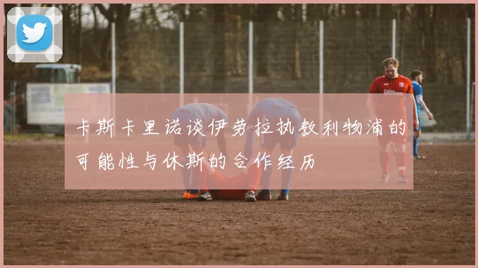 卡斯卡里诺谈伊劳拉执教利物浦的可能性与休斯的合作经历