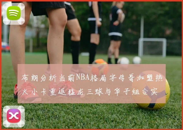 布朗分析当前NBA格局字母哥加盟热火小卡重返猛龙三球与华子组合实力强劲