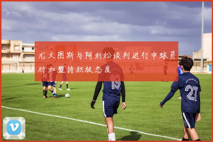 尤文图斯与阿利松谈判进行中球员对加盟持积极态度