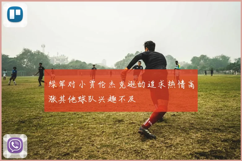 绿军对小贾伦杰克逊的追求热情高涨其他球队兴趣不及
