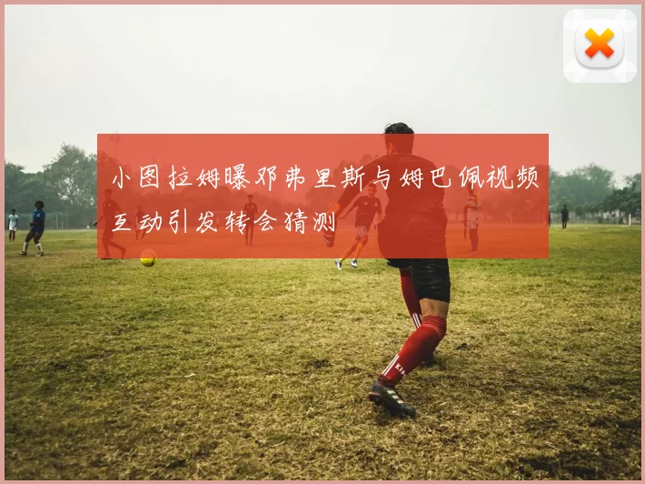 小图拉姆曝邓弗里斯与姆巴佩视频互动引发转会猜测