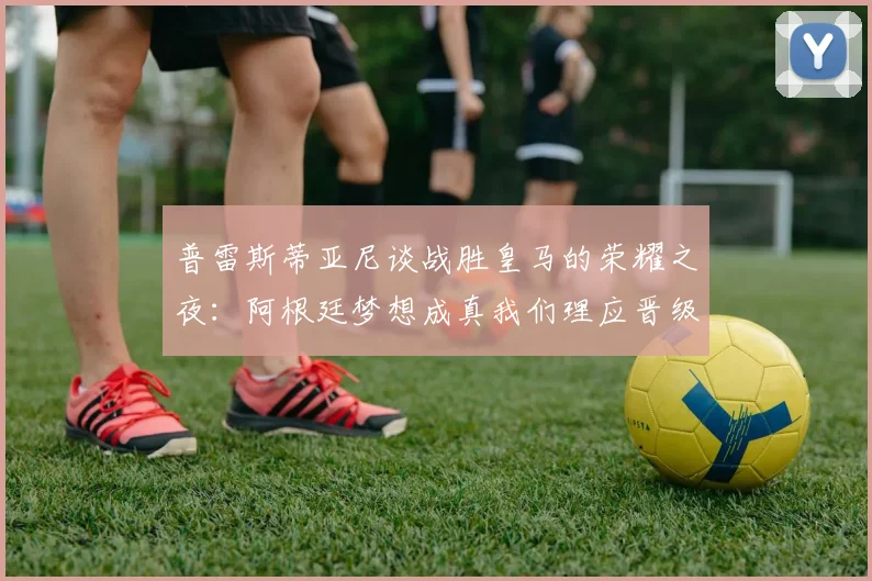 普雷斯蒂亚尼谈战胜皇马的荣耀之夜：阿根廷梦想成真我们理应晋级