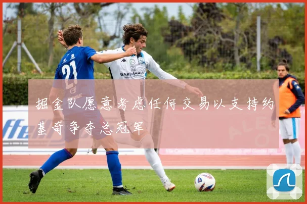 掘金队愿意考虑任何交易以支持约基奇争夺总冠军