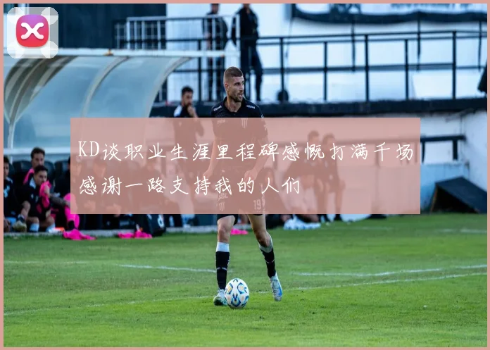 KD谈职业生涯里程碑感慨打满千场感谢一路支持我的人们