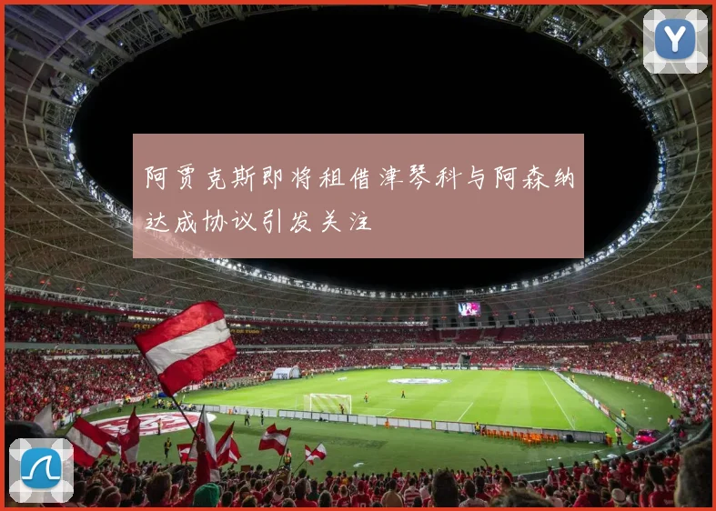 阿贾克斯即将租借津琴科与阿森纳达成协议引发关注