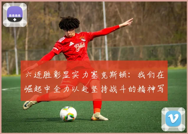 六连胜彰显实力塞克斯顿：我们在崛起中全力以赴坚持战斗的精神写照